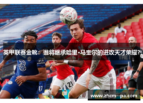 英甲联赛金靴：谁将继承哈里·马奎尔的进攻天才荣耀？