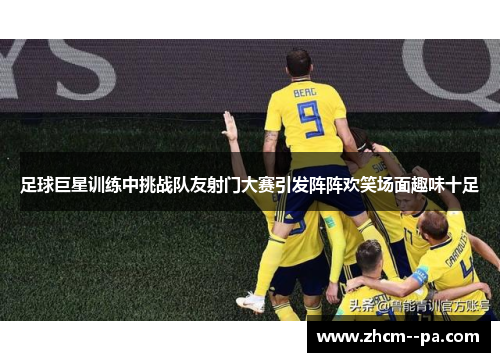 足球巨星训练中挑战队友射门大赛引发阵阵欢笑场面趣味十足 足球巨星训练中挑战队友射门大赛引发阵阵欢笑场面趣味十足