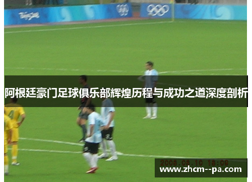 阿根廷豪门足球俱乐部辉煌历程与成功之道深度剖析 阿根廷豪门足球俱乐部辉煌历程与成功之道深度剖析