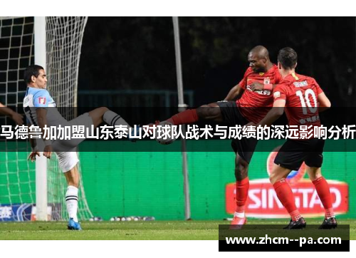 马德鲁加加盟山东泰山对球队战术与成绩的深远影响分析 马德鲁加加盟山东泰山对球队战术与成绩的深远影响分析