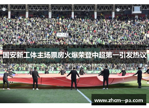 国安新工体主场票房火爆荣登中超第一引发热议 国安新工体主场票房火爆荣登中超第一引发热议