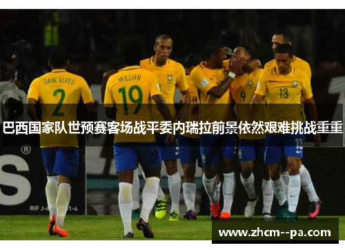 巴西国家队世预赛客场战平委内瑞拉前景依然艰难挑战重重 巴西国家队世预赛客场战平委内瑞拉前景依然艰难挑战重重