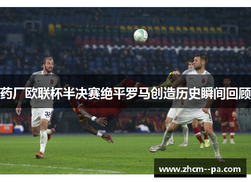 药厂欧联杯半决赛绝平罗马创造历史瞬间回顾 药厂欧联杯半决赛绝平罗马创造历史瞬间回顾