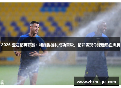 2026 亚冠精英联赛：利雅得胜利成功晋级，精彩表现令球迷热血沸腾