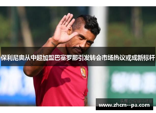 保利尼奥从中超加盟巴塞罗那引发转会市场热议或成新标杆