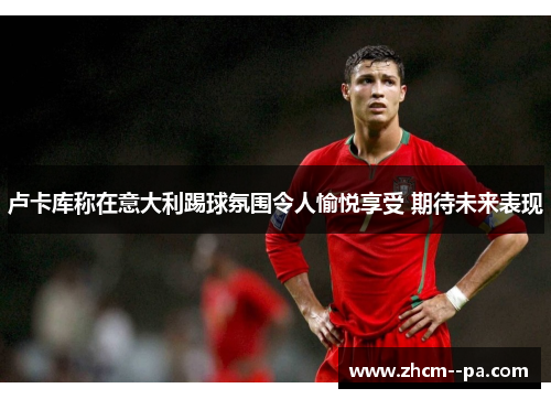 卢卡库称在意大利踢球氛围令人愉悦享受 期待未来表现 卢卡库称在意大利踢球氛围令人愉悦享受 期待未来表现