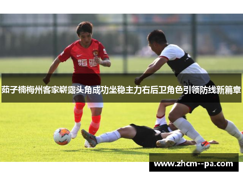 茹子楠梅州客家崭露头角成功坐稳主力右后卫角色引领防线新篇章