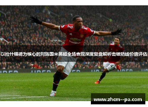 以拉什福德为核心的对阵国米英超全场表现深度复盘解析击破防线价值评估