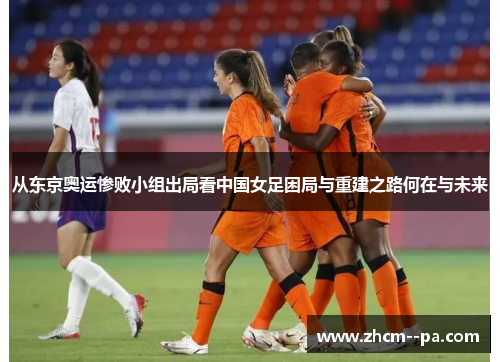 从东京奥运惨败小组出局看中国女足困局与重建之路何在与未来 从东京奥运惨败小组出局看中国女足困局与重建之路何在与未来
